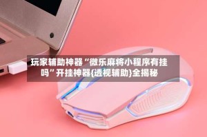 玩家辅助神器“微乐麻将小程序有挂吗”开挂神器{透视辅助}全揭秘