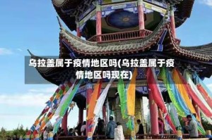 乌拉盖属于疫情地区吗(乌拉盖属于疫情地区吗现在)