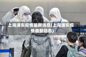 上海浦东疫情最新消息(上海浦东疫情最新动态)