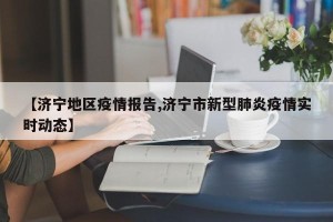 【济宁地区疫情报告,济宁市新型肺炎疫情实时动态】