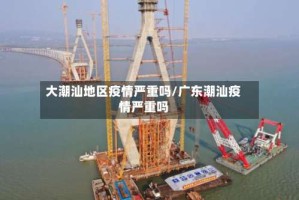 大潮汕地区疫情严重吗/广东潮汕疫情严重吗
