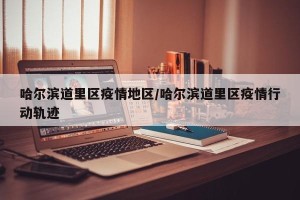 哈尔滨道里区疫情地区/哈尔滨道里区疫情行动轨迹