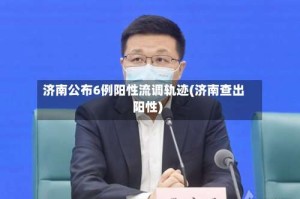 济南公布6例阳性流调轨迹(济南查出阳性)
