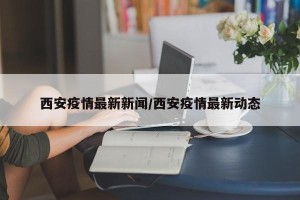 西安疫情最新新闻／西安疫情最新动态