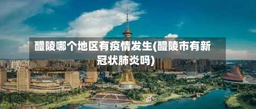 醴陵哪个地区有疫情发生(醴陵市有新冠状肺炎吗)-第1张图片
