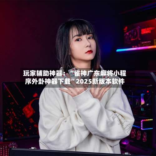 玩家辅助神器：“雀神广东麻将小程序外卦神器下载”2025新版本软件-第1张图片