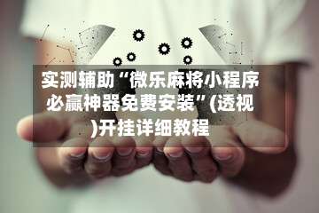 实测辅助“微乐麻将小程序必赢神器免费安装”(透视)开挂详细教程-第3张图片
