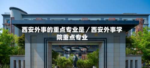 西安外事的重点专业是／西安外事学院重点专业-第3张图片