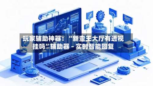 玩家辅助神器：“新蛮王大厅有透视挂吗	”辅助器 – 实时智能回复-第2张图片