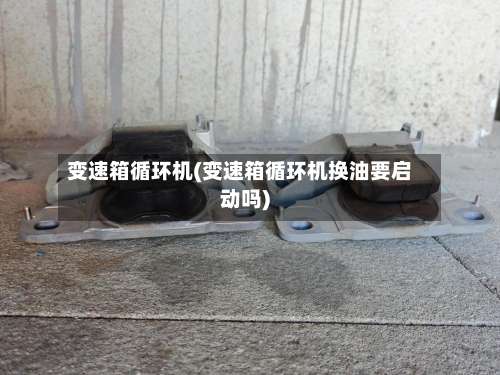 变速箱循环机(变速箱循环机换油要启动吗)-第2张图片