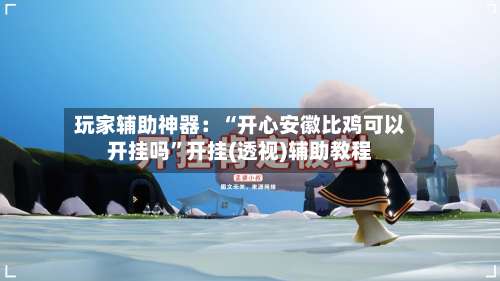 玩家辅助神器：“开心安徽比鸡可以开挂吗”开挂(透视)辅助教程-第1张图片