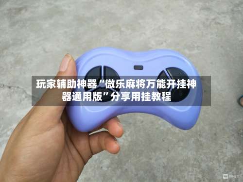 玩家辅助神器“微乐麻将万能开挂神器通用版”分享用挂教程-第2张图片