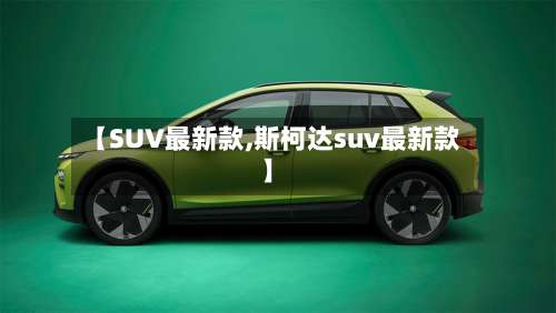 【SUV最新款,斯柯达suv最新款】-第1张图片