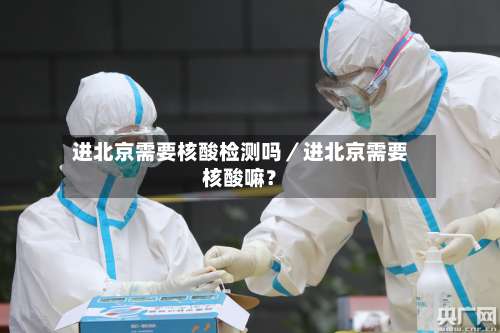 进北京需要核酸检测吗／进北京需要核酸嘛？-第2张图片