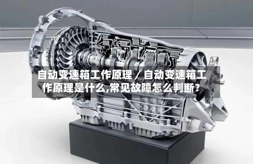 自动变速箱工作原理／自动变速箱工作原理是什么,常见故障怎么判断？-第3张图片