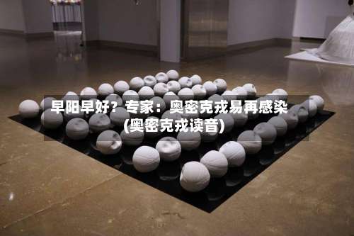 早阳早好？专家：奥密克戎易再感染(奥密克戎读音)-第3张图片