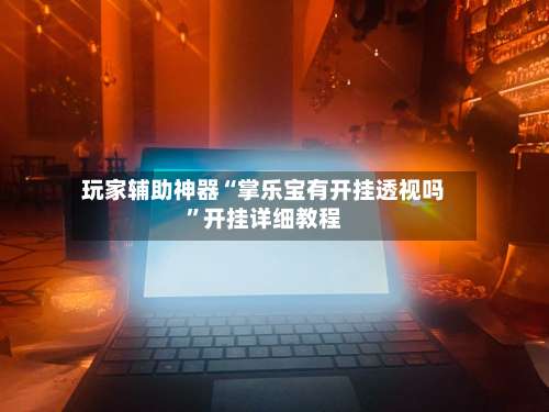 玩家辅助神器“掌乐宝有开挂透视吗	”开挂详细教程-第3张图片