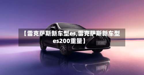 【雷克萨斯新车型es,雷克萨斯新车型es200重量】-第1张图片
