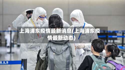 上海浦东疫情最新消息(上海浦东疫情最新动态)-第1张图片