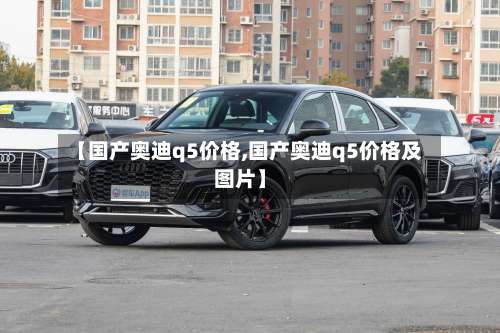 【国产奥迪q5价格,国产奥迪q5价格及图片】-第2张图片