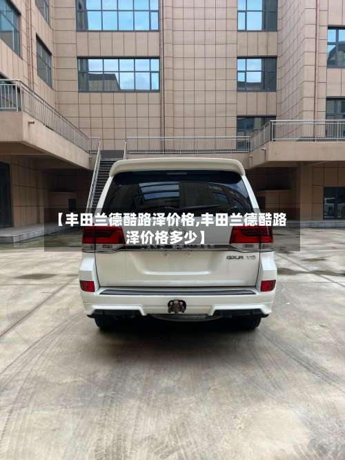 【丰田兰德酷路泽价格,丰田兰德酷路泽价格多少】-第2张图片