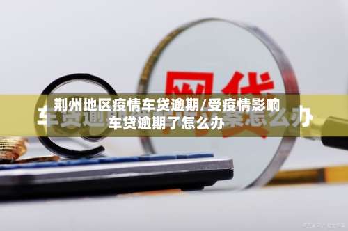 荆州地区疫情车贷逾期/受疫情影响车贷逾期了怎么办-第2张图片