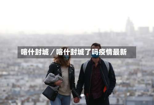 喀什封城／喀什封城了吗疫情最新-第3张图片