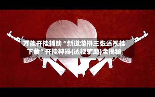 万能开挂辅助“新道游拼三张透视挂下载”开挂神器{透视辅助}全揭秘-第2张图片