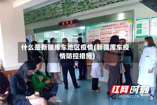 什么是新疆库车地区疫情(新疆库车疫情防控措施)-第1张图片